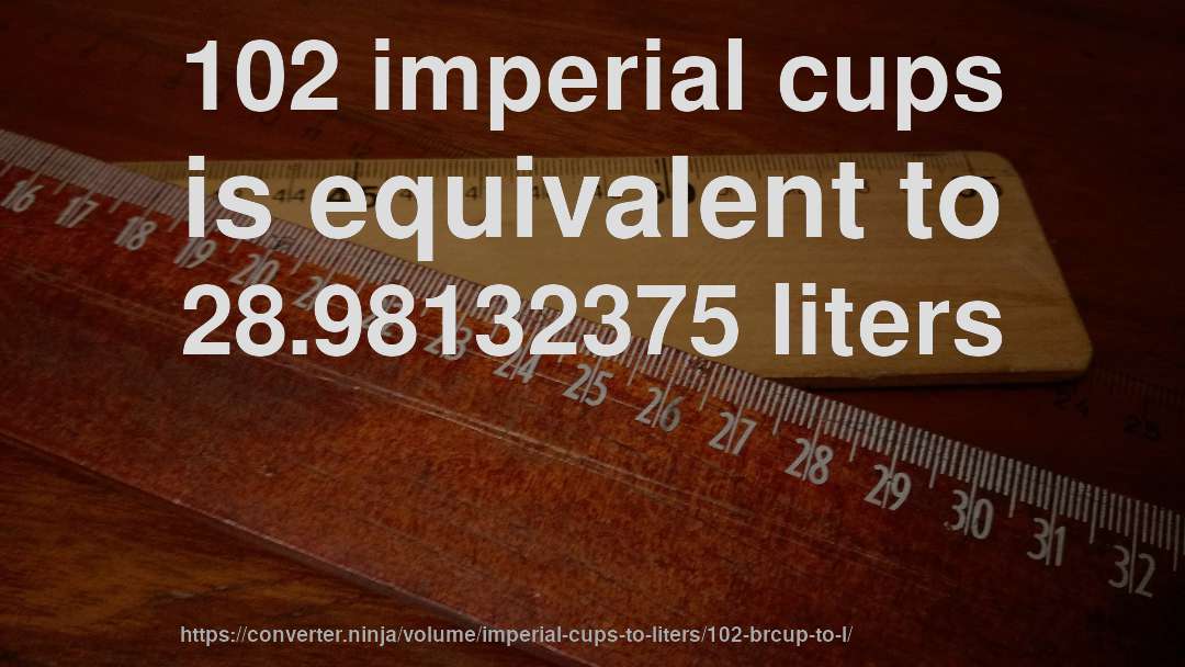 102 imperial cups is equivalent to 28.98132375 liters