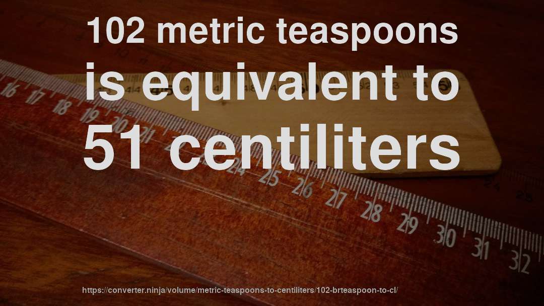 102 metric teaspoons is equivalent to 51 centiliters