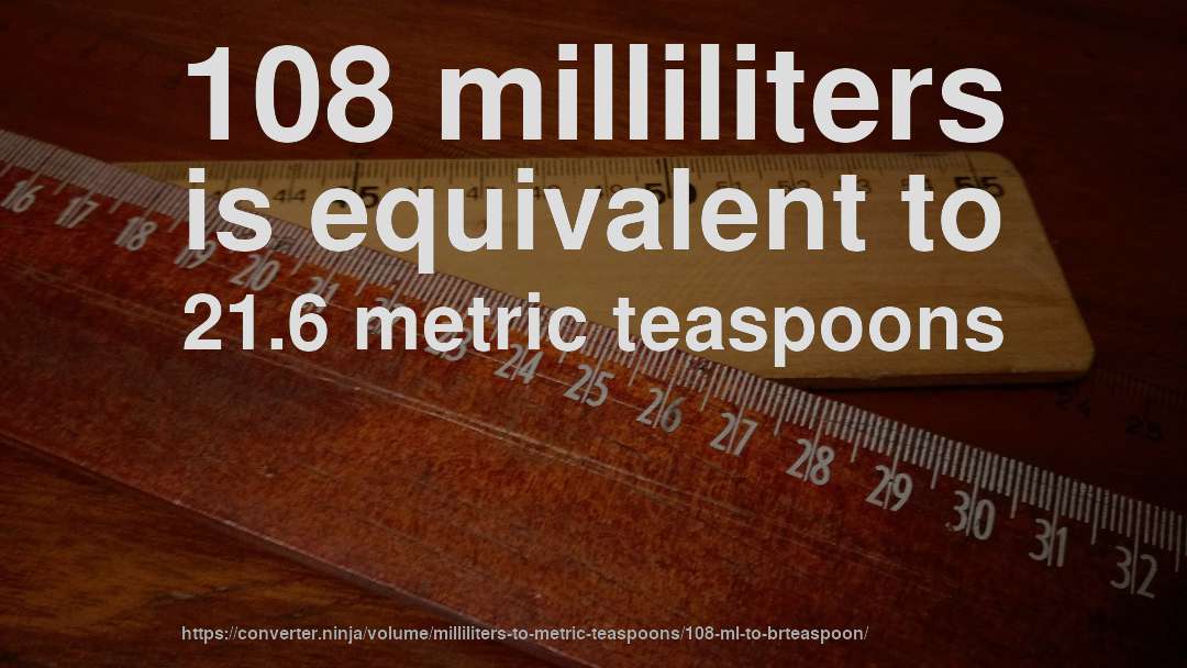 108 milliliters is equivalent to 21.6 metric teaspoons