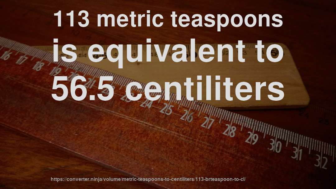 113 metric teaspoons is equivalent to 56.5 centiliters