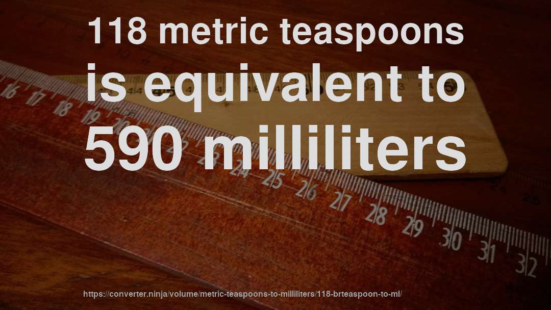 118 metric teaspoons is equivalent to 590 milliliters