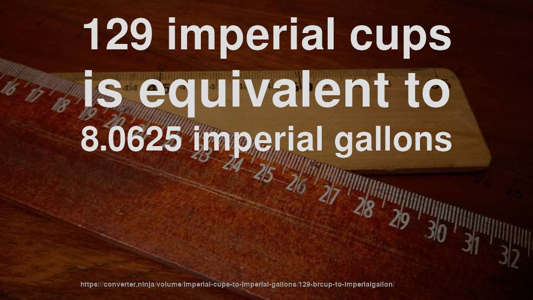 129 imperial cups is equivalent to 8.0625 imperial gallons