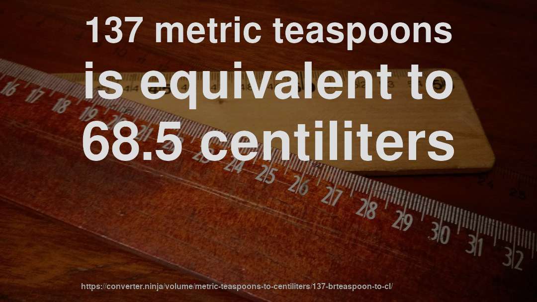 137 metric teaspoons is equivalent to 68.5 centiliters