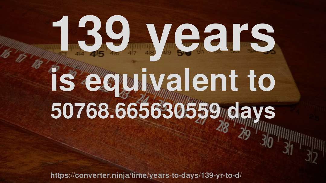 139 years is equivalent to 50768.665630559 days