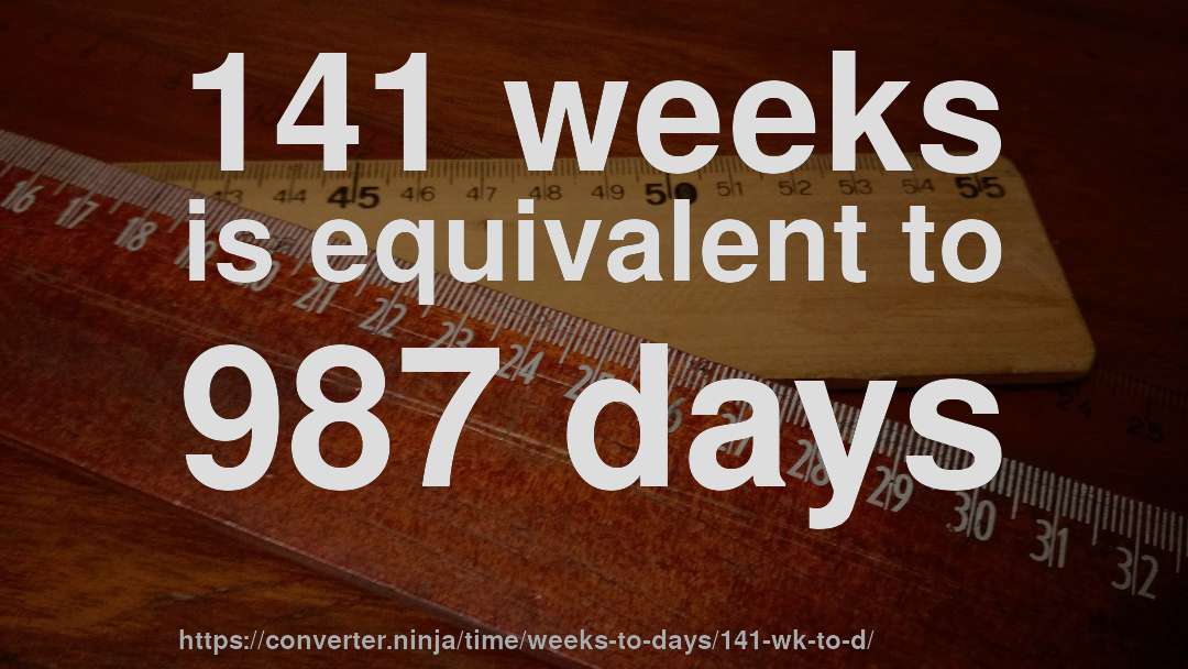 141 weeks is equivalent to 987 days