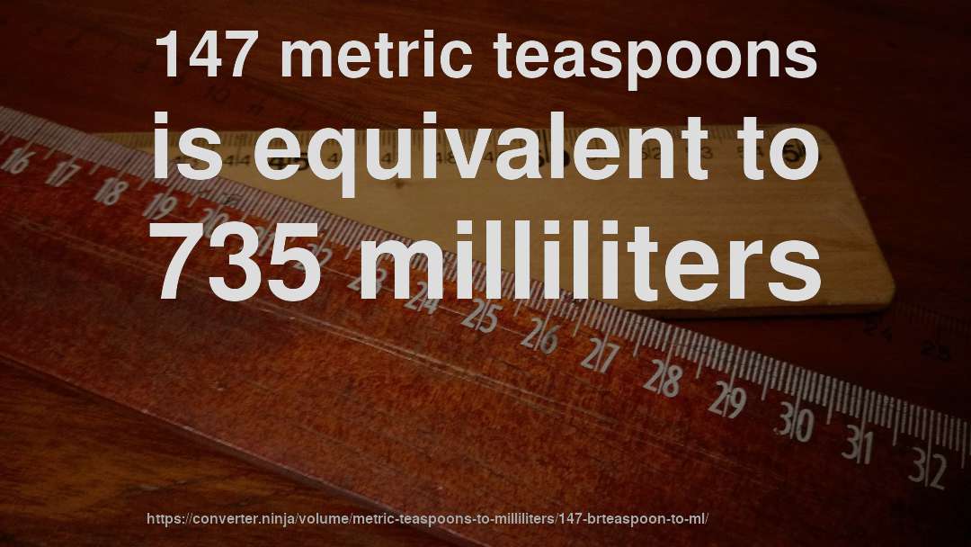 147 metric teaspoons is equivalent to 735 milliliters