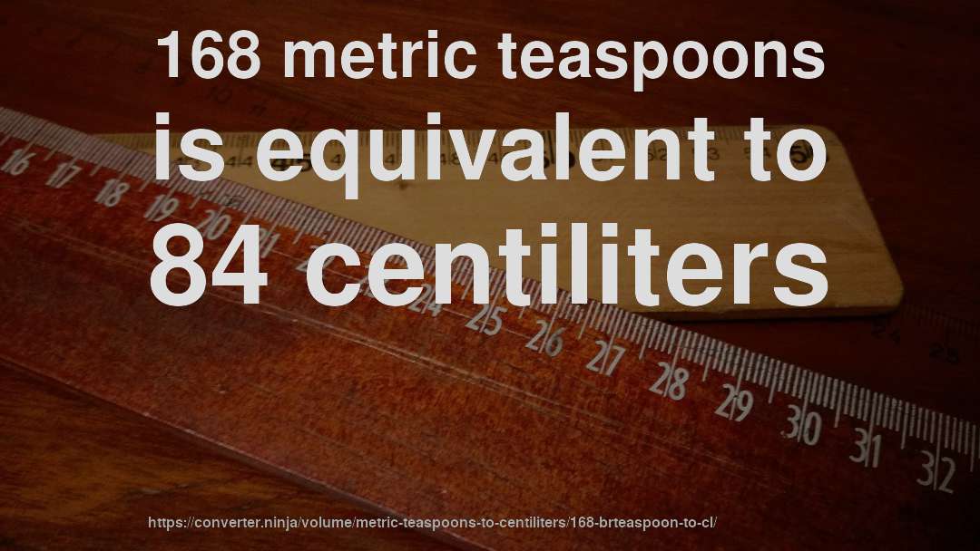 168 metric teaspoons is equivalent to 84 centiliters