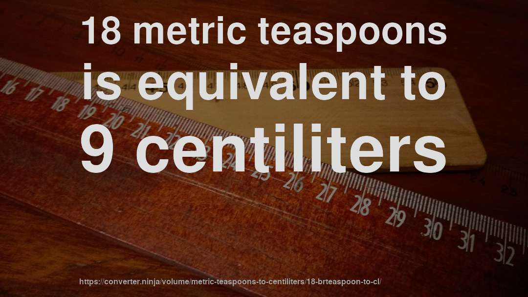 18 metric teaspoons is equivalent to 9 centiliters