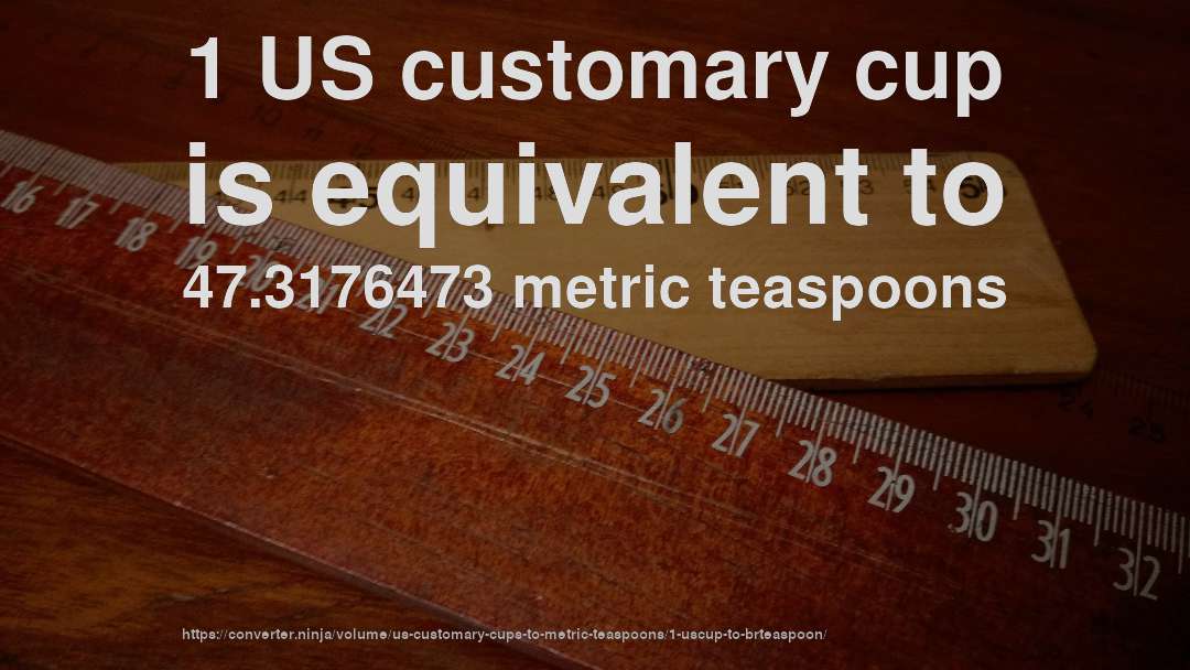 1 US customary cup is equivalent to 47.3176473 metric teaspoons