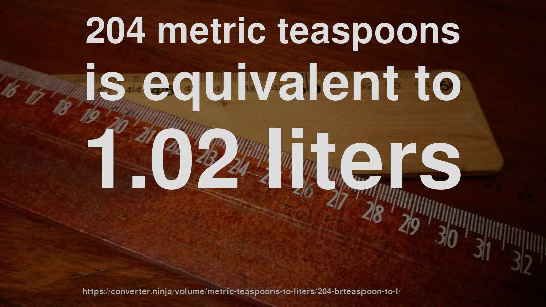 204 metric teaspoons is equivalent to 1.02 liters