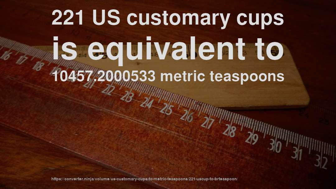 221 US customary cups is equivalent to 10457.2000533 metric teaspoons