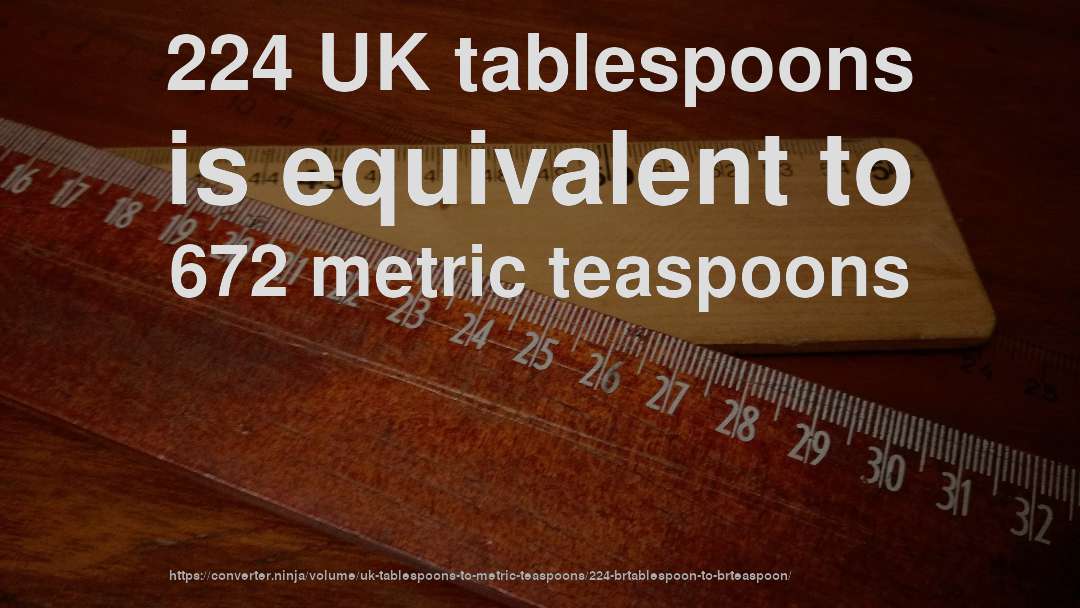 224 UK tablespoons is equivalent to 672 metric teaspoons