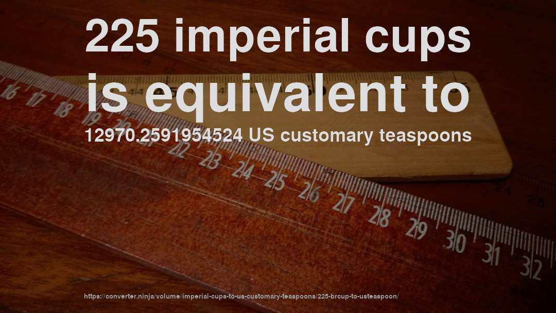 225 imperial cups is equivalent to 12970.2591954524 US customary teaspoons