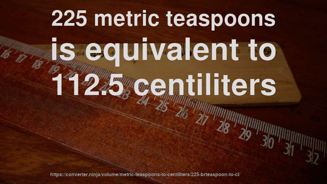 225 metric teaspoons is equivalent to 112.5 centiliters