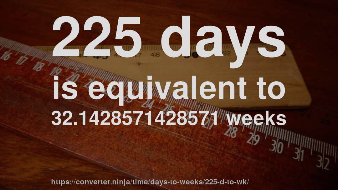 225 days is equivalent to 32.1428571428571 weeks