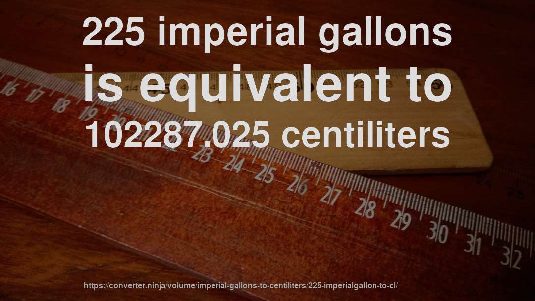 225 imperial gallons is equivalent to 102287.025 centiliters
