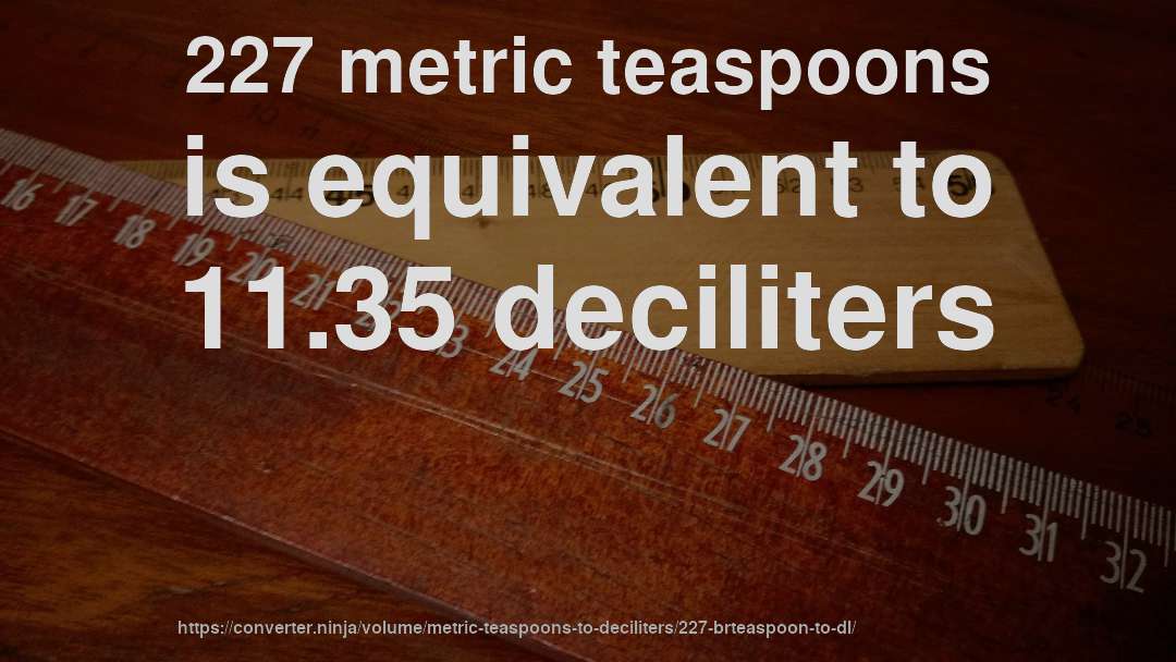 227 metric teaspoons is equivalent to 11.35 deciliters