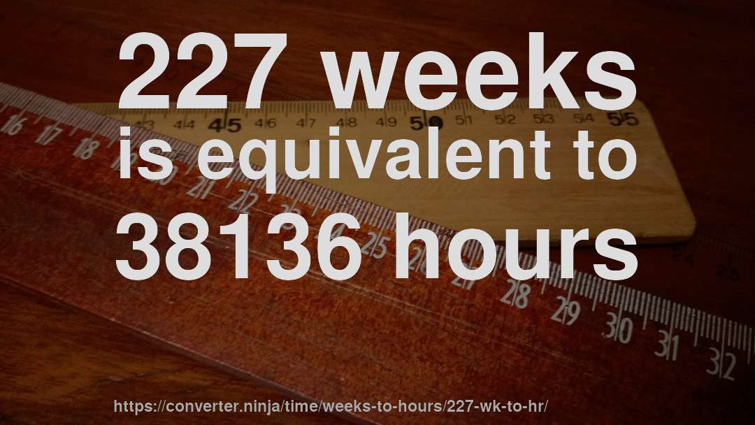 227 weeks is equivalent to 38136 hours
