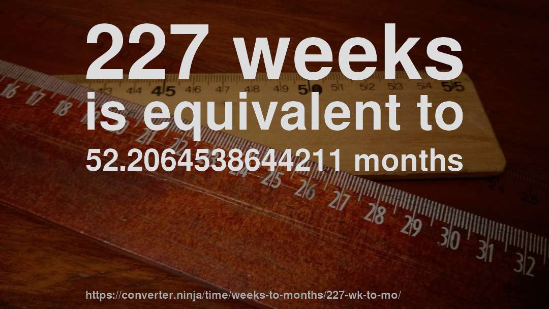 227 weeks is equivalent to 52.2064538644211 months
