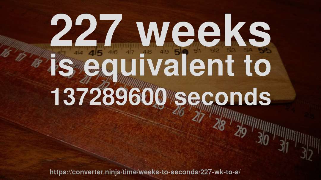 227 weeks is equivalent to 137289600 seconds