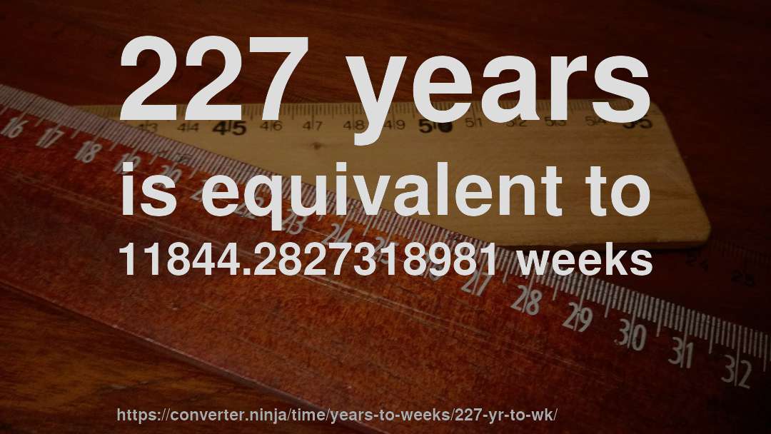 227 years is equivalent to 11844.2827318981 weeks