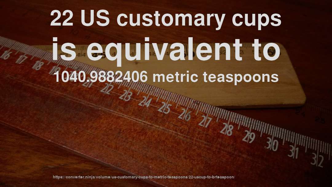 22 US customary cups is equivalent to 1040.9882406 metric teaspoons