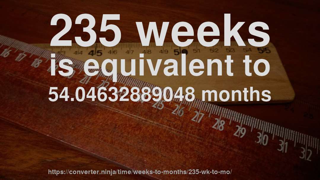 235 weeks is equivalent to 54.04632889048 months