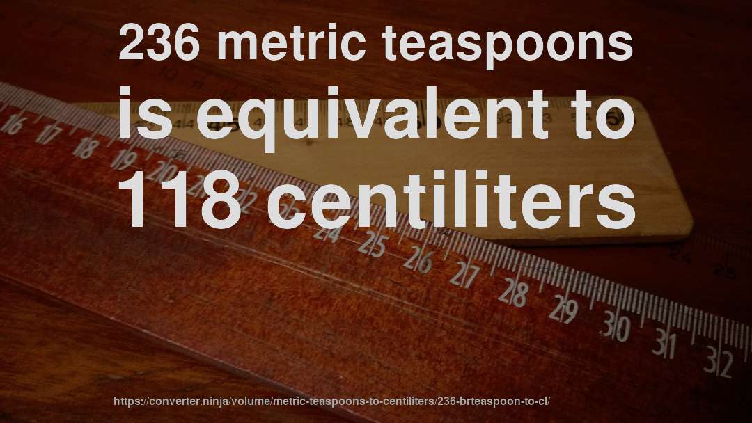 236 metric teaspoons is equivalent to 118 centiliters