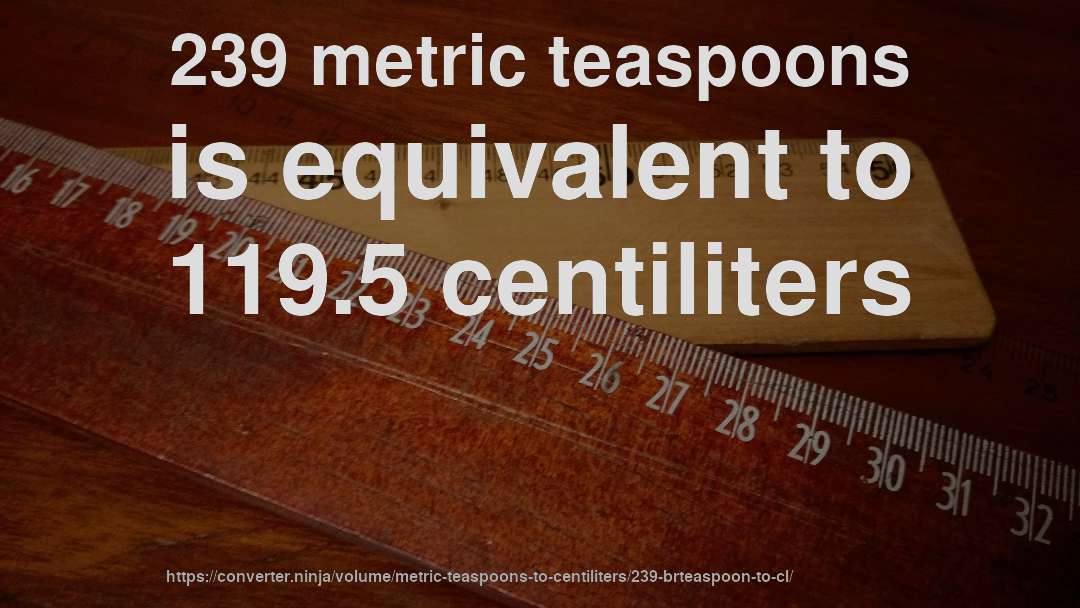 239 metric teaspoons is equivalent to 119.5 centiliters