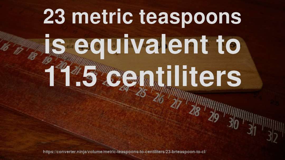 23 metric teaspoons is equivalent to 11.5 centiliters