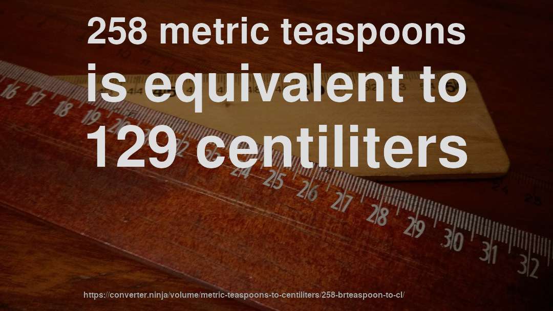 258 metric teaspoons is equivalent to 129 centiliters