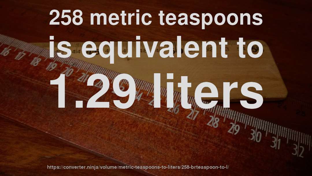 258 metric teaspoons is equivalent to 1.29 liters
