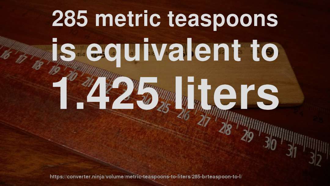 285 metric teaspoons is equivalent to 1.425 liters