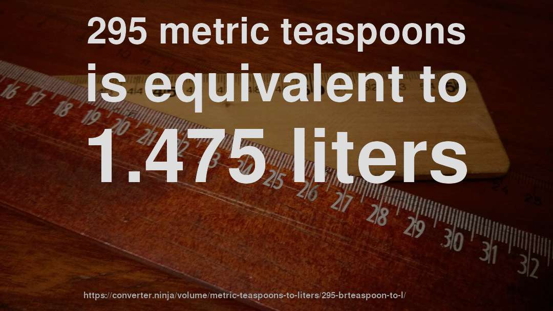 295 metric teaspoons is equivalent to 1.475 liters