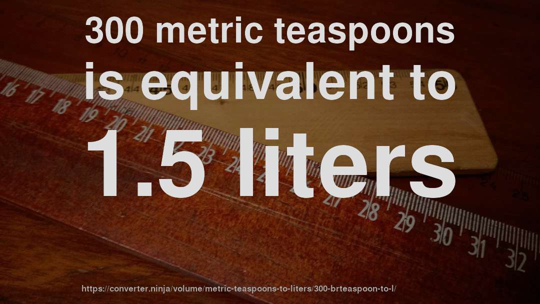 300 metric teaspoons is equivalent to 1.5 liters