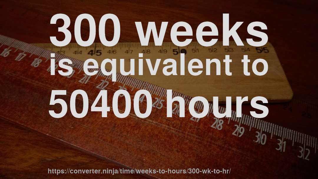 300 weeks is equivalent to 50400 hours