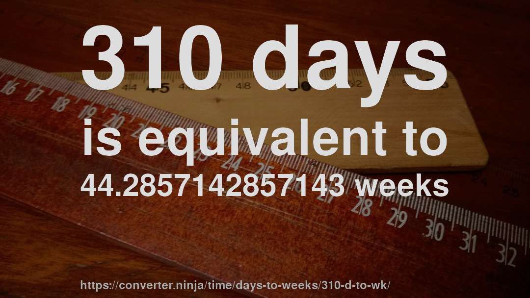 310 days is equivalent to 44.2857142857143 weeks
