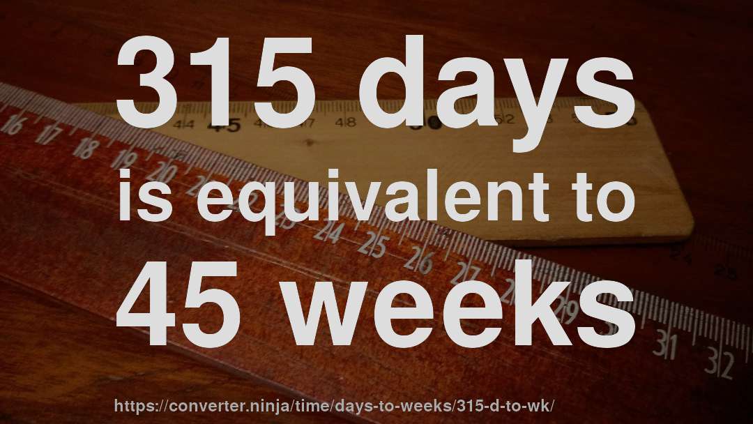 315 days is equivalent to 45 weeks