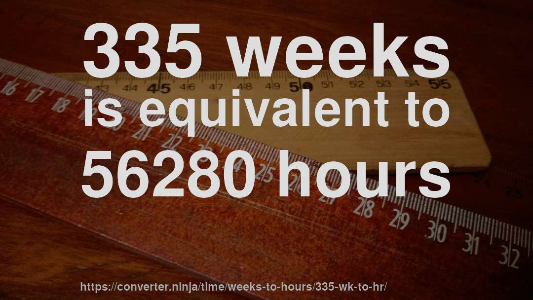 335 weeks is equivalent to 56280 hours