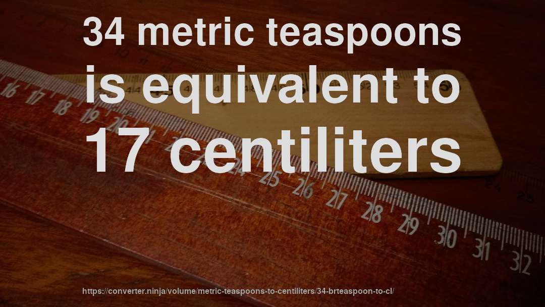 34 metric teaspoons is equivalent to 17 centiliters