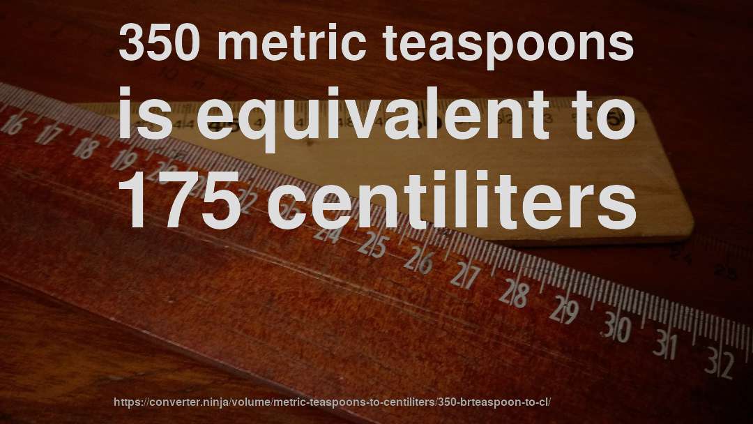 350 metric teaspoons is equivalent to 175 centiliters
