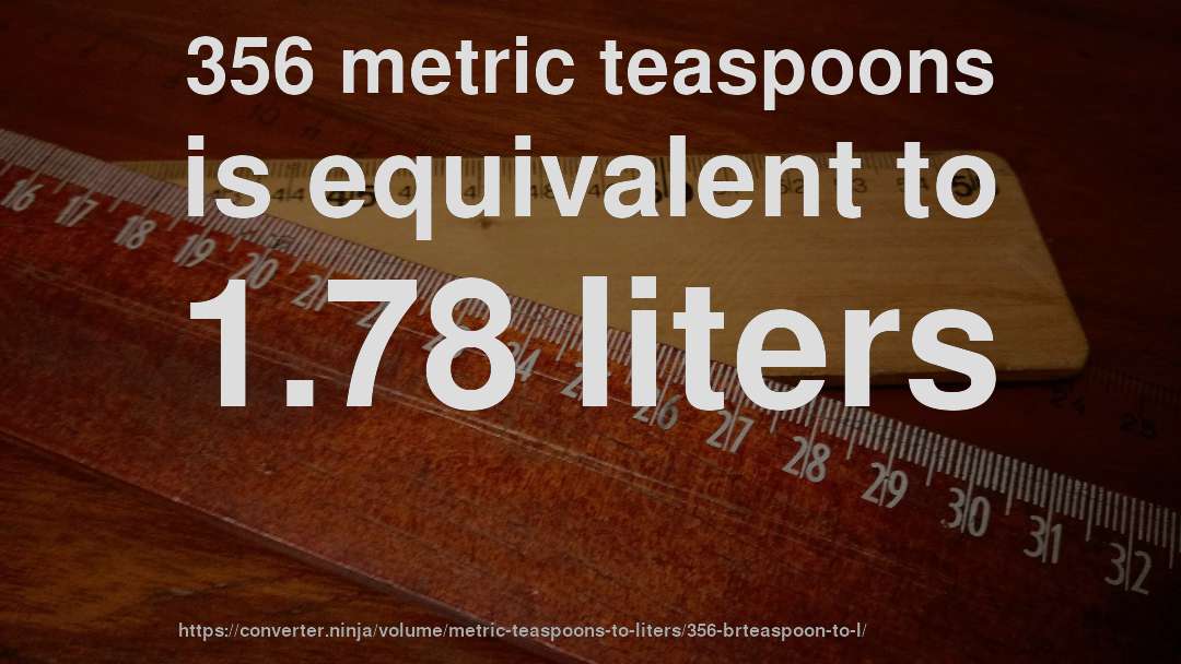 356 metric teaspoons is equivalent to 1.78 liters