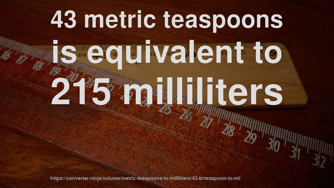 43 metric teaspoons is equivalent to 215 milliliters