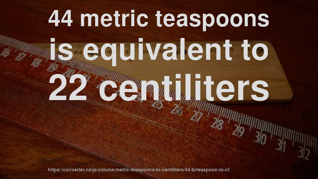 44 metric teaspoons is equivalent to 22 centiliters