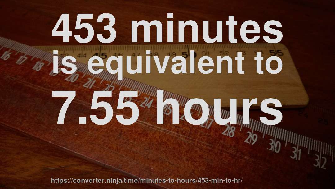453 minutes is equivalent to 7.55 hours