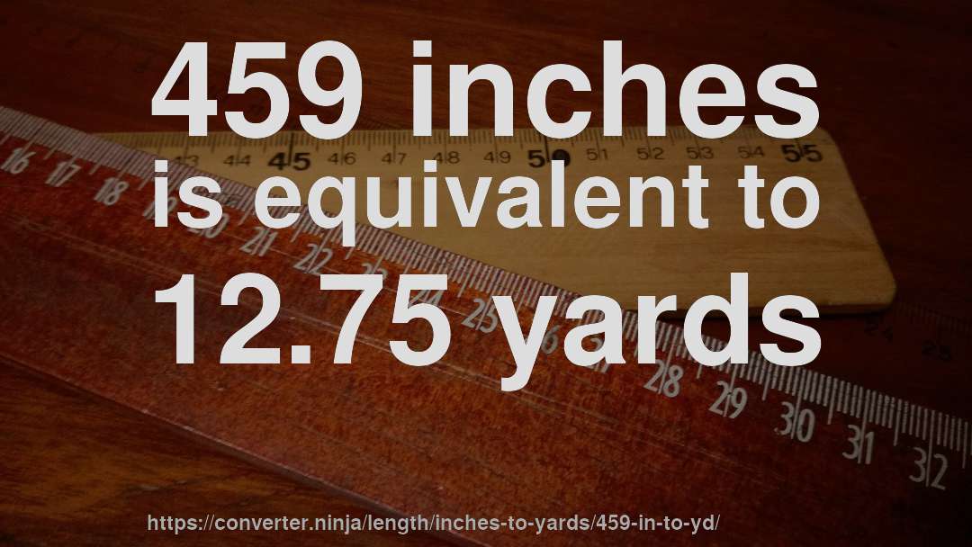 459 inches is equivalent to 12.75 yards