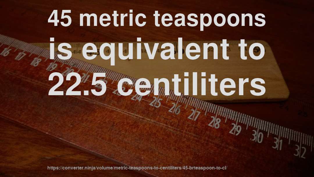 45 metric teaspoons is equivalent to 22.5 centiliters