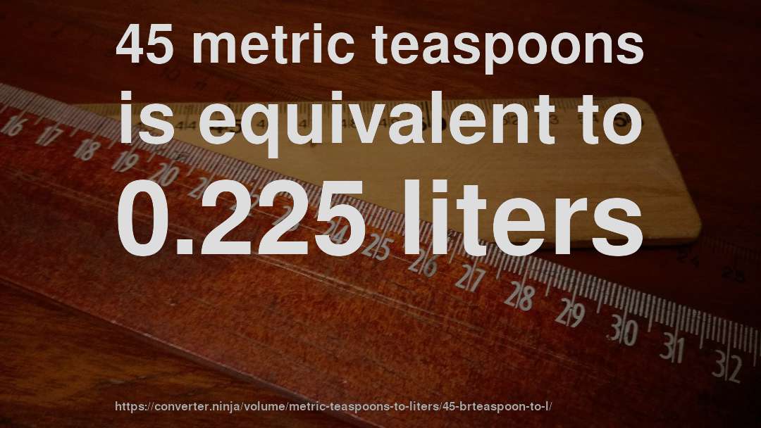 45 metric teaspoons is equivalent to 0.225 liters