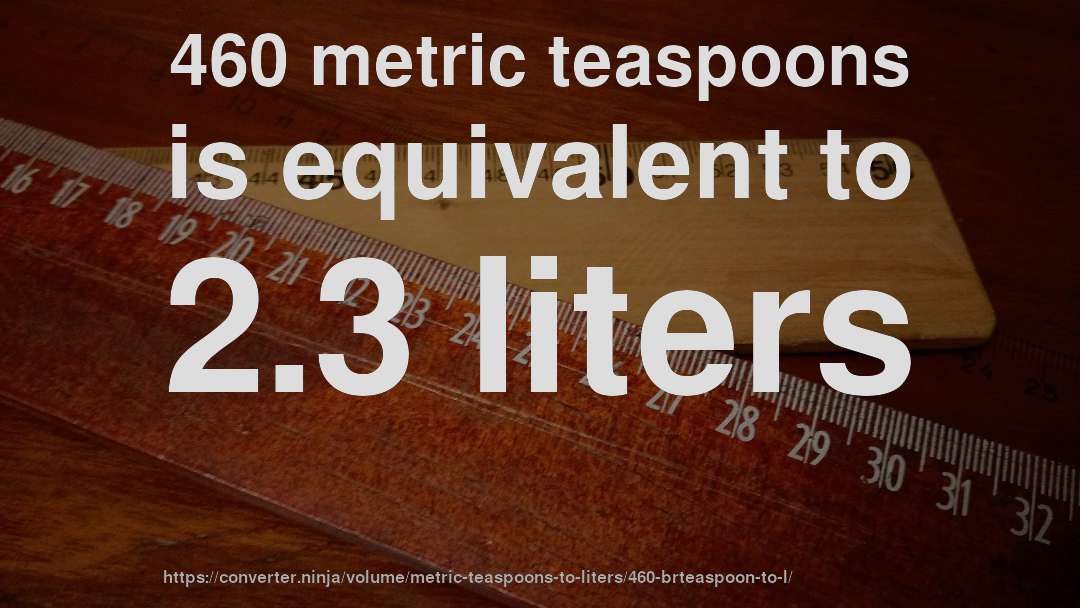 460 metric teaspoons is equivalent to 2.3 liters