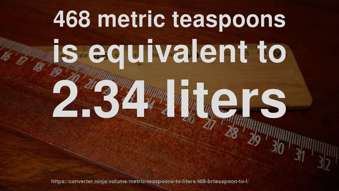 468 metric teaspoons is equivalent to 2.34 liters